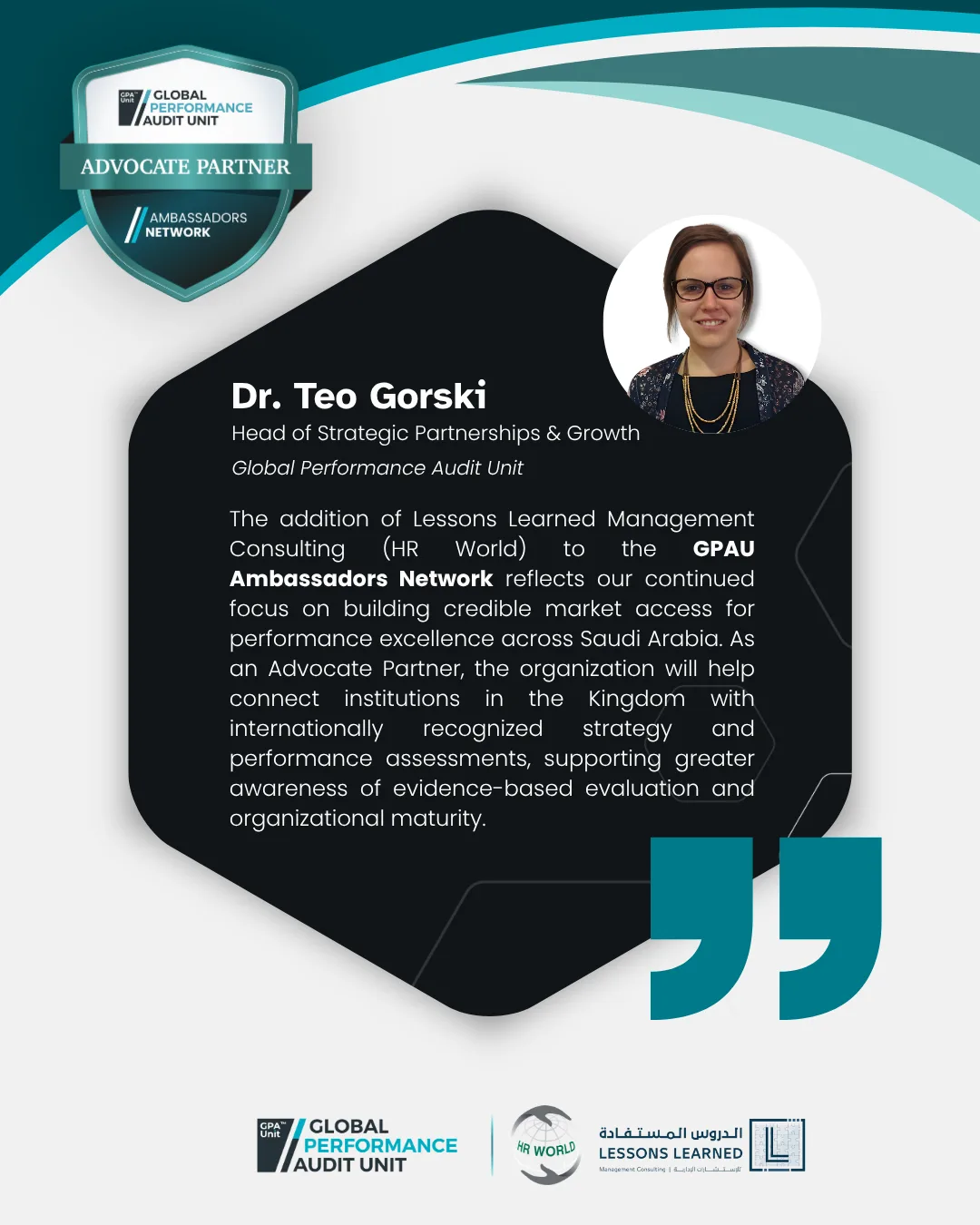 "The addition of&nbsp;Lessons Learned Management Consulting (HR World) to the&nbsp;GPAU Ambassadors Network reflects our continued focus on building credible market access for performance excellence across Saudi Arabia. As an Advocate Partner, the organization will help connect institutions in the Kingdom with internationally recognized strategy and performance assessments, supporting greater awareness of evidence-based evaluation and organizational maturity.&nbsp;" said&nbsp;Dr. Teo Gorski, Head of Strategic Partnerships & Growth at Global Performance Audit Unit (GPA Unit).