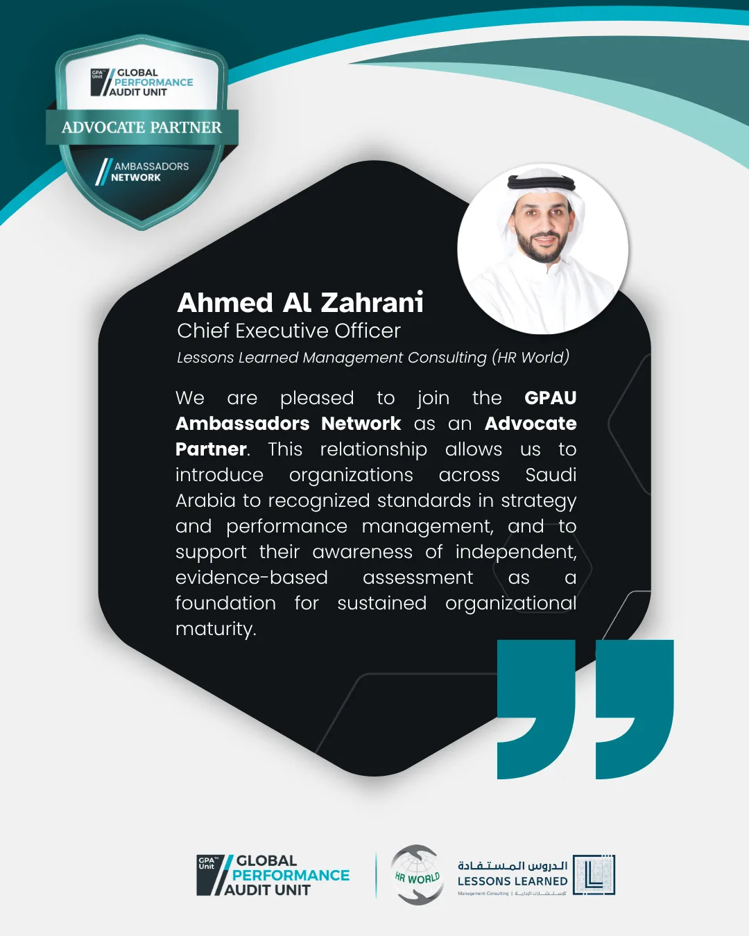 "We are pleased to join the&nbsp;GPAU Ambassadors Network as an&nbsp;Advocate Partner. This relationship allows us to introduce organizations across Saudi Arabia to recognized standards in strategy and performance management, and to support their awareness of independent, evidence-based assessment as a foundation for sustained organizational maturity." said&nbsp;Ahmed Al Zahrani, Chief Executive Officer,&nbsp; Lessons Learned Management Consulting (HR World).